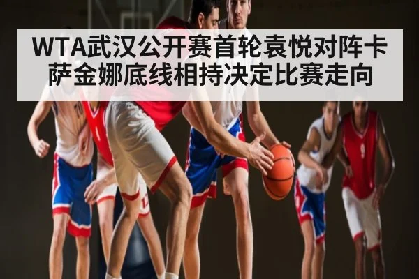WTA武汉公开赛首轮袁悦对阵卡萨金娜底线相持决定比赛走向